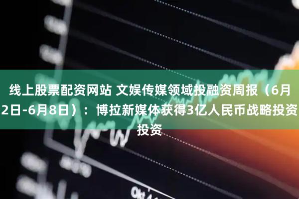 线上股票配资网站 文娱传媒领域投融资周报（6月2日-6月8日）：博拉新媒体获得3亿人民币战略投资