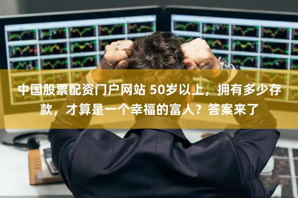 中国股票配资门户网站 50岁以上，拥有多少存款，才算是一个幸福的富人？答案来了