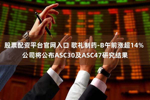 股票配资平台官网入口 歌礼制药-B午前涨超14% 公司将公布ASC30及ASC47研究结果