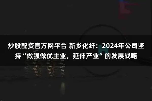 炒股配资官方网平台 新乡化纤：2024年公司坚持“做强做优主业，延伸产业”的发展战略