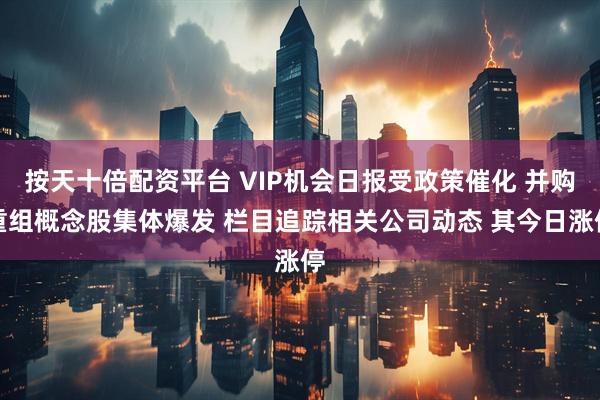按天十倍配资平台 VIP机会日报受政策催化 并购重组概念股集体爆发 栏目追踪相关公司动态 其今日涨停