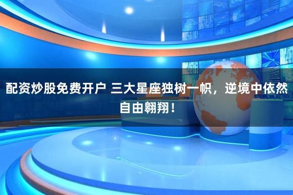 配资炒股免费开户 三大星座独树一帜，逆境中依然自由翱翔！