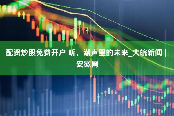 配资炒股免费开户 听，潮声里的未来_大皖新闻 | 安徽网