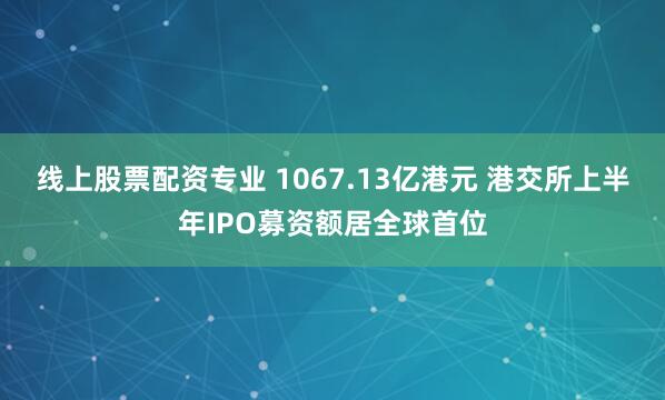 线上股票配资专业 1067.13亿港元 港交所上半年IPO募资额居全球首位