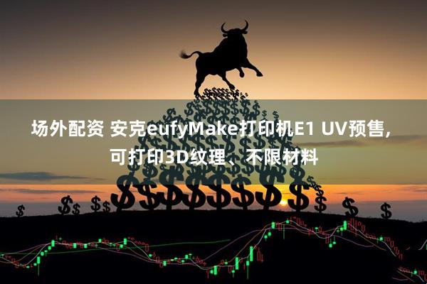 场外配资 安克eufyMake打印机E1 UV预售, 可打印3D纹理、不限材料