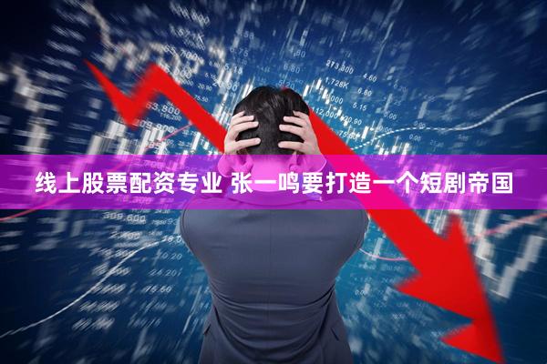线上股票配资专业 张一鸣要打造一个短剧帝国