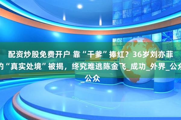 配资炒股免费开户 靠“干爹”捧红？36岁刘亦菲的“真实处境”被揭，终究难逃陈金飞_成功_外界_公众