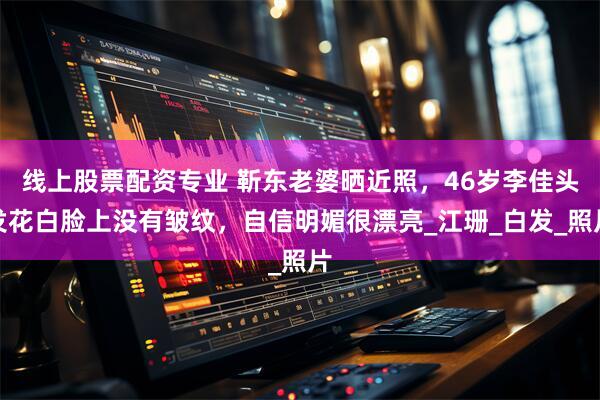 线上股票配资专业 靳东老婆晒近照，46岁李佳头发花白脸上没有皱纹，自信明媚很漂亮_江珊_白发_照片