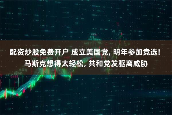 配资炒股免费开户 成立美国党, 明年参加竞选! 马斯克想得太轻松, 共和党发驱离威胁