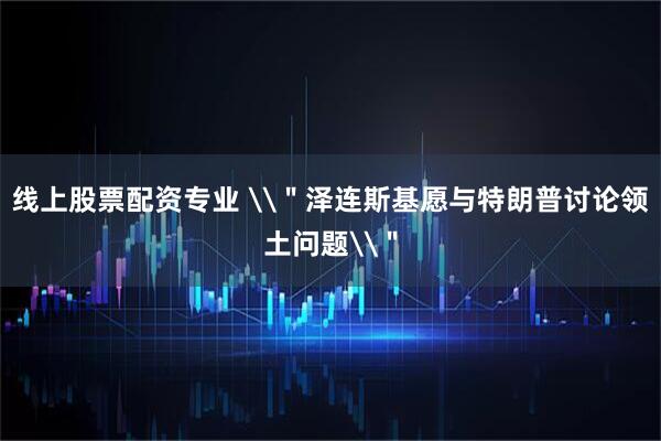 线上股票配资专业 \＂泽连斯基愿与特朗普讨论领土问题\＂