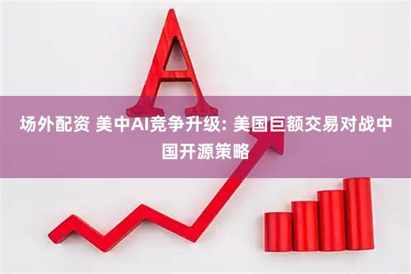 场外配资 美中AI竞争升级: 美国巨额交易对战中国开源策略
