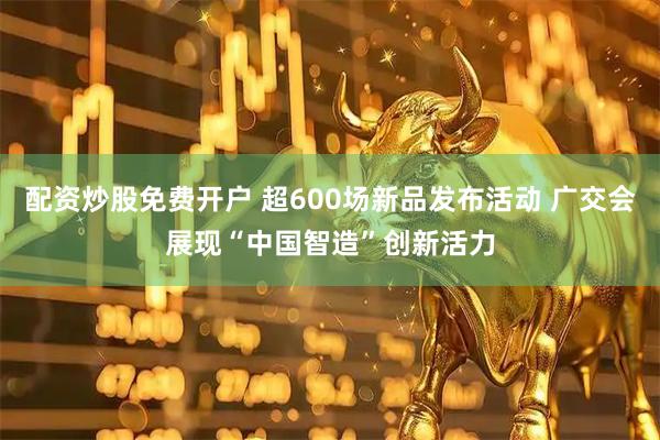 配资炒股免费开户 超600场新品发布活动 广交会展现“中国智造”创新活力