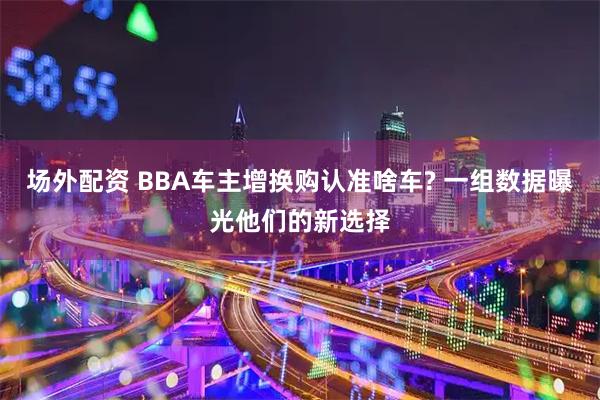 场外配资 BBA车主增换购认准啥车? 一组数据曝光他们的新选择