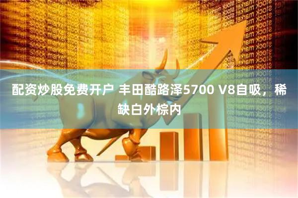配资炒股免费开户 丰田酷路泽5700 V8自吸，稀缺白外棕内