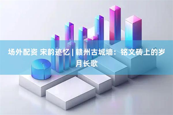 场外配资 宋韵迹忆 | 赣州古城墙：铭文砖上的岁月长歌